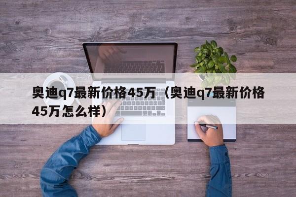 奥迪q7最新价格45万（奥迪q7最新价格45万怎么样）