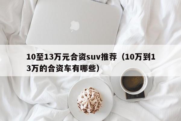 10至13万元合资suv推荐（10万到13万的合资车有哪些）