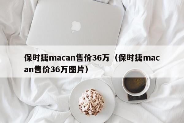 保时捷macan售价36万（保时捷macan售价36万图片）