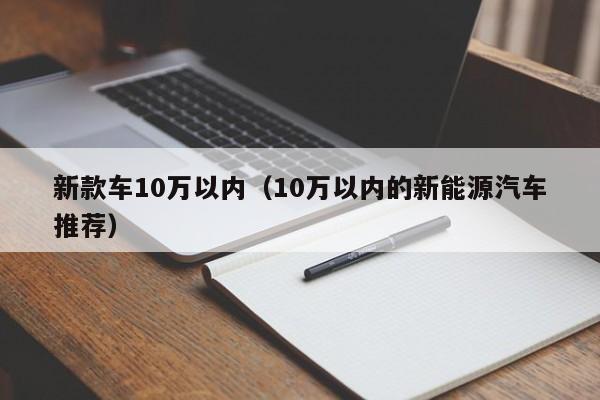 新款车10万以内（10万以内的新能源汽车推荐）