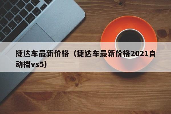 捷达车最新价格（捷达车最新价格2021自动挡vs5）