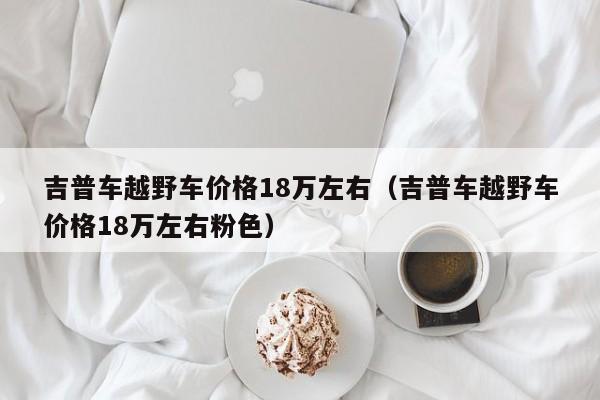 吉普车越野车价格18万左右（吉普车越野车价格18万左右粉色）