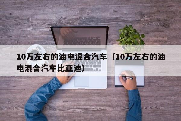 10万左右的油电混合汽车（10万左右的油电混合汽车比亚迪）