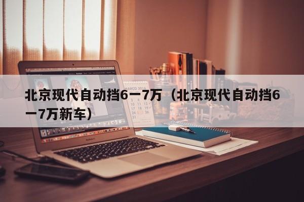 北京现代自动挡6一7万（北京现代自动挡6一7万新车）