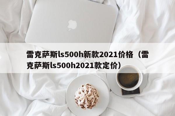 雷克萨斯ls500h新款2021价格（雷克萨斯ls500h2021款定价）