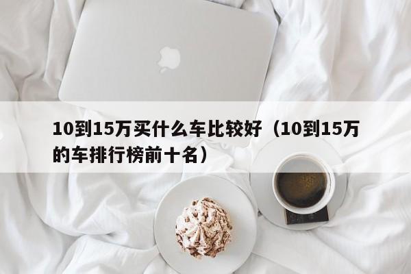 10到15万买什么车比较好（10到15万的车排行榜前十名）