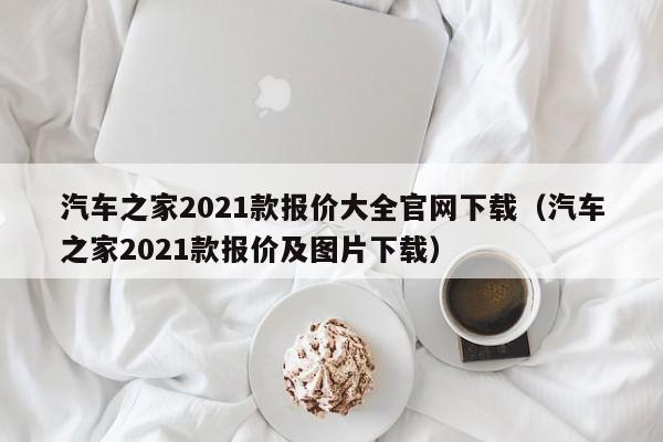 汽车之家2021款报价大全官网下载（汽车之家2021款报价及图片下载）