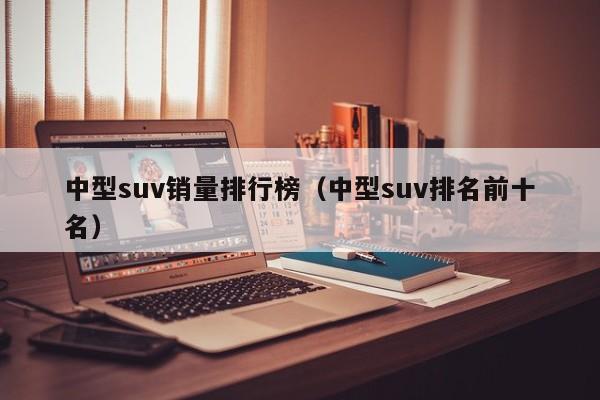 中型suv销量排行榜（中型suv排名前十名）