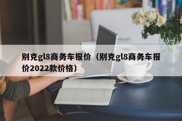 别克gl8商务车报价（别克gl8商务车报价2022款价格）