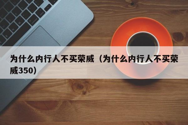 为什么内行人不买荣威（为什么内行人不买荣威350）