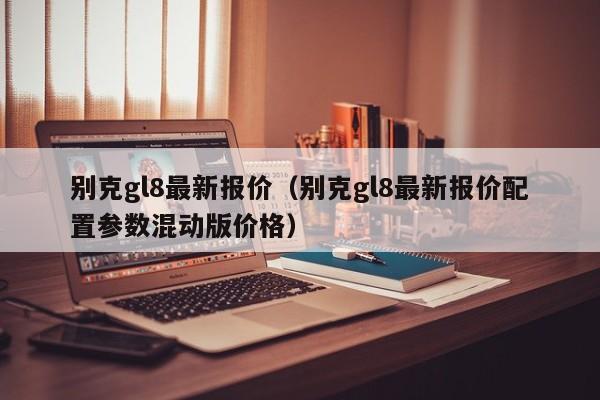 别克gl8最新报价（别克gl8最新报价配置参数混动版价格）