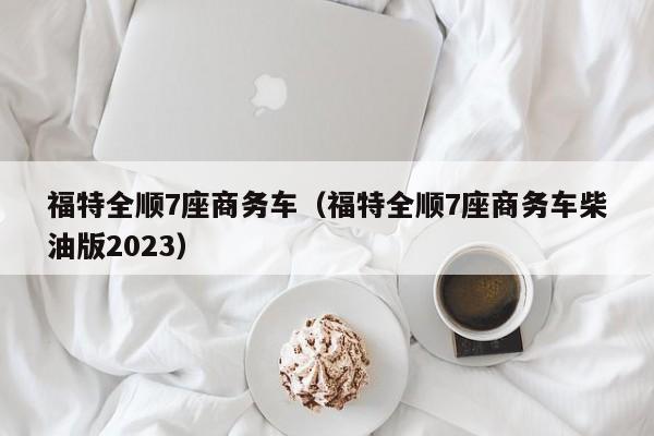 福特全顺7座商务车（福特全顺7座商务车柴油版2023）