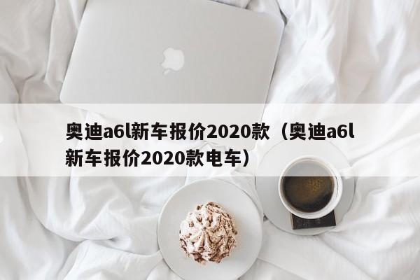 奥迪a6l新车报价2020款（奥迪a6l新车报价2020款电车）