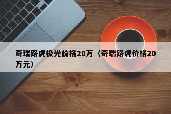 奇瑞路虎极光价格20万（奇瑞路虎价格20万元）