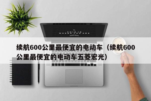 续航600公里最便宜的电动车（续航600公里最便宜的电动车五菱宏光）