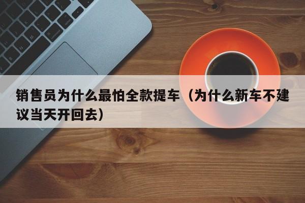 销售员为什么最怕全款提车（为什么新车不建议当天开回去）