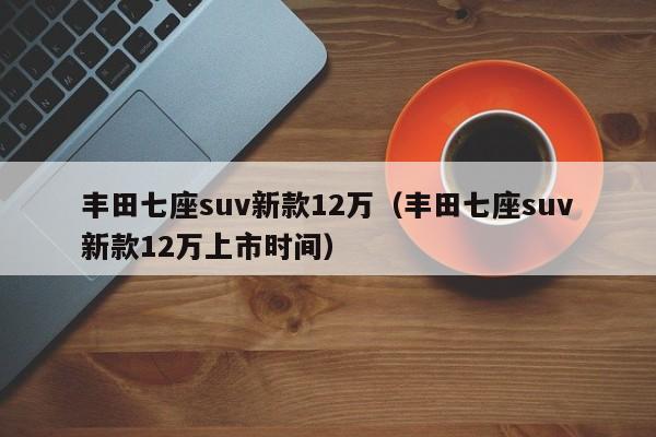 丰田七座suv新款12万（丰田七座suv新款12万上市时间）