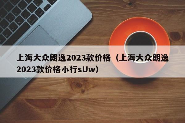 上海大众朗逸2023款价格（上海大众朗逸2023款价格小行sUw）