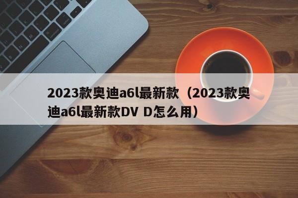 2023款奥迪a6l最新款（2023款奥迪a6l最新款DV D怎么用）