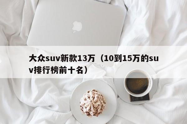 大众suv新款13万（10到15万的suv排行榜前十名）