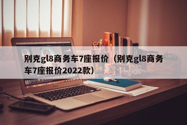 别克gl8商务车7座报价（别克gl8商务车7座报价2022款）