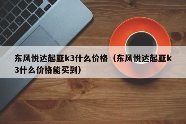 东风悦达起亚k3什么价格（东风悦达起亚k3什么价格能买到）