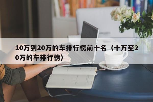 10万到20万的车排行榜前十名（十万至20万的车排行榜）