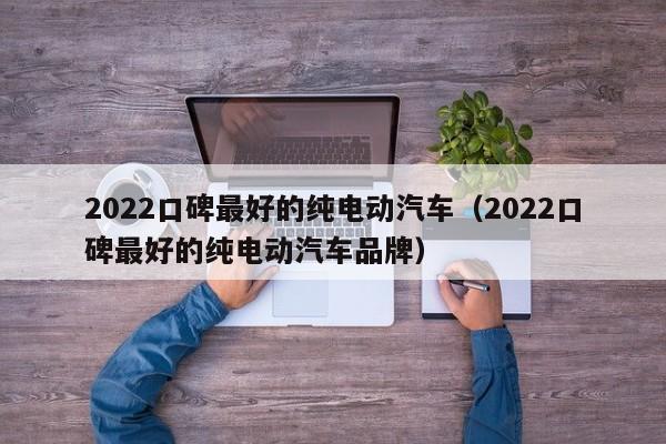 2022口碑最好的纯电动汽车（2022口碑最好的纯电动汽车品牌）