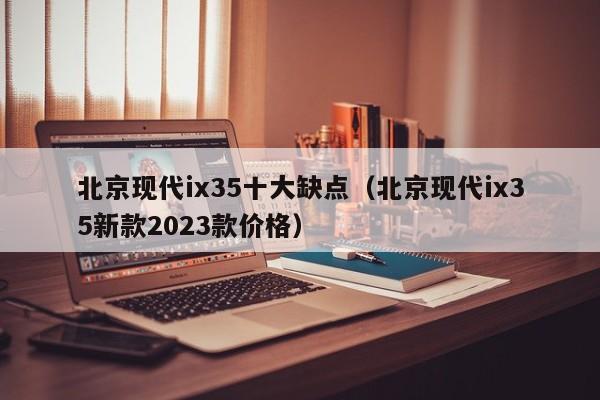 北京现代ix35十大缺点（北京现代ix35新款2023款价格）