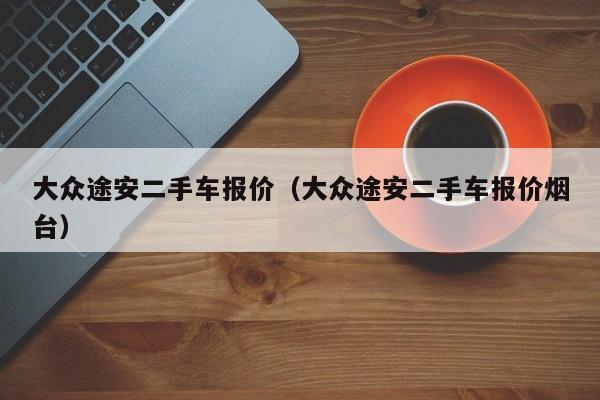 大众途安二手车报价（大众途安二手车报价烟台）