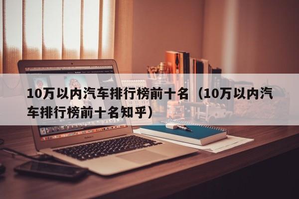 10万以内汽车排行榜前十名（10万以内汽车排行榜前十名知乎）