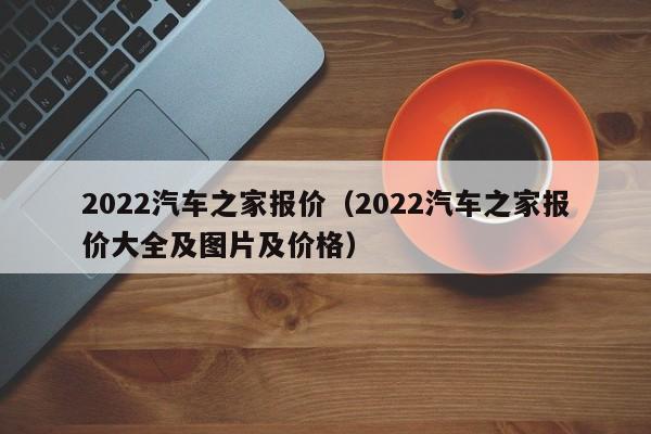 2022汽车之家报价（2022汽车之家报价大全及图片及价格）