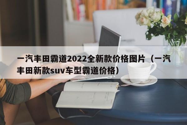 一汽丰田霸道2022全新款价格图片（一汽丰田新款suv车型霸道价格）