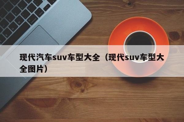 现代汽车suv车型大全（现代suv车型大全图片）