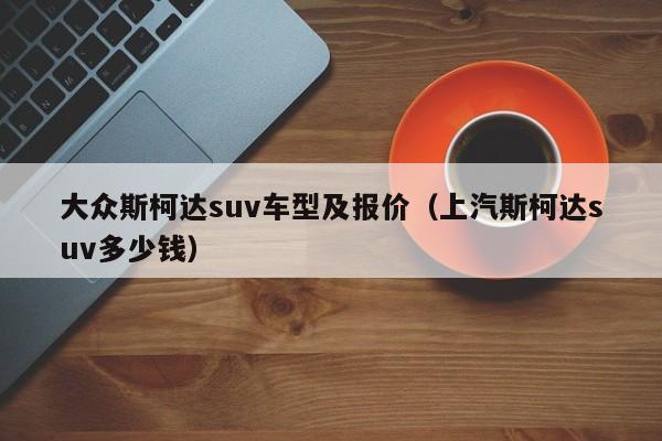 大众斯柯达suv车型及报价（上汽斯柯达suv多少钱）