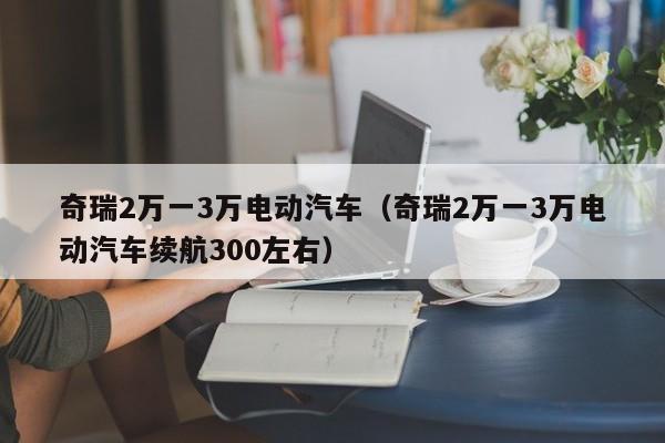 奇瑞2万一3万电动汽车（奇瑞2万一3万电动汽车续航300左右）