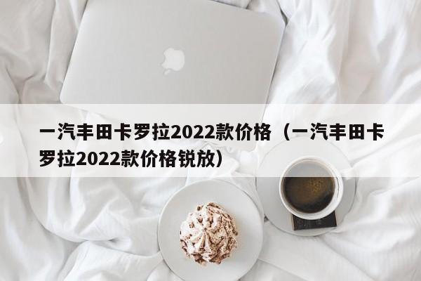 一汽丰田卡罗拉2022款价格（一汽丰田卡罗拉2022款价格锐放）