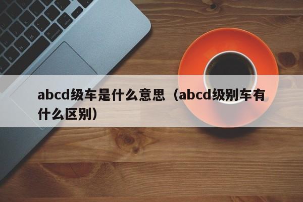 abcd级车是什么意思（abcd级别车有什么区别）