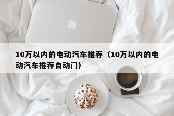 10万以内的电动汽车推荐（10万以内的电动汽车推荐自动门）