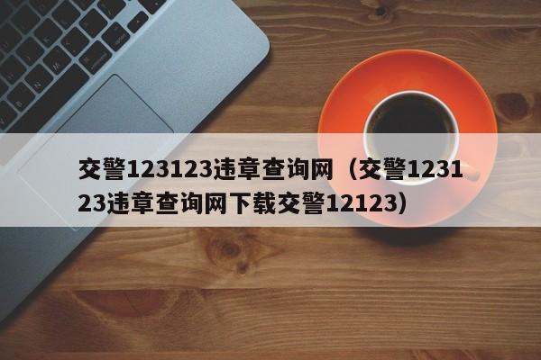 交警123123违章查询网（交警123123违章查询网下载交警12123）