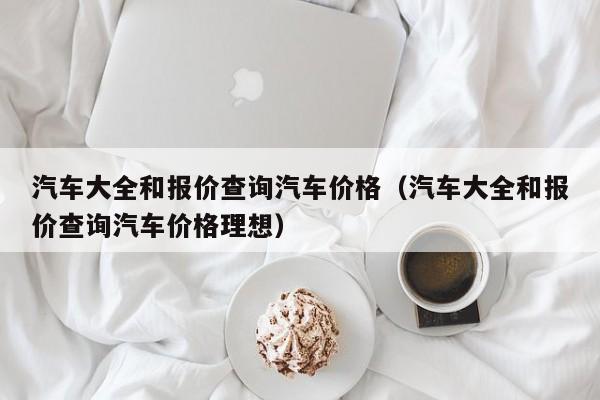 汽车大全和报价查询汽车价格（汽车大全和报价查询汽车价格理想）