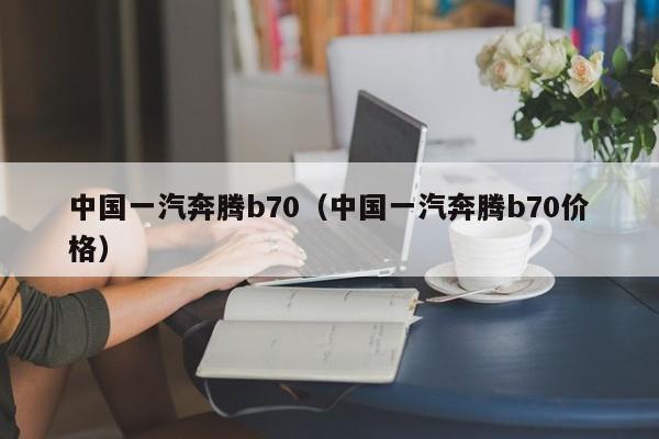 中国一汽奔腾b70（中国一汽奔腾b70价格）