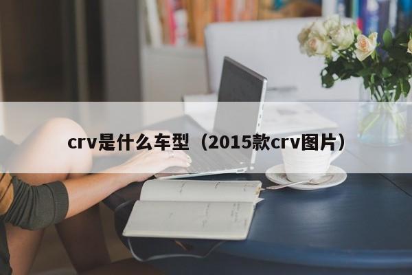 crv是什么车型（2015款crv图片）