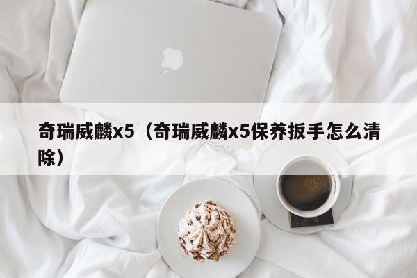 奇瑞威麟x5（奇瑞威麟x5保养扳手怎么清除）