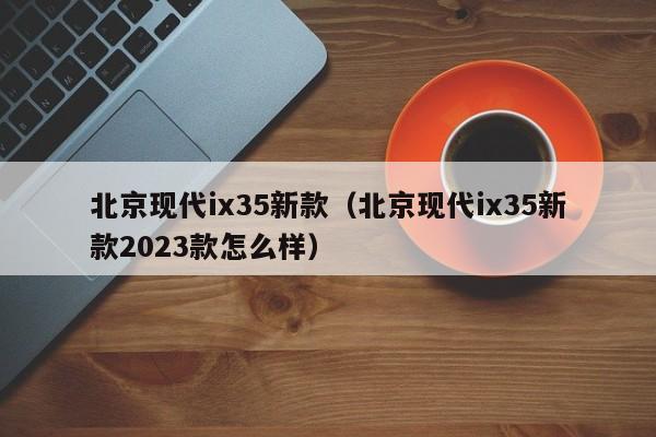 北京现代ix35新款（北京现代ix35新款2023款怎么样）