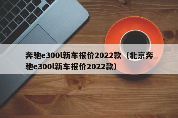 奔驰e300l新车报价2022款（北京奔驰e300l新车报价2022款）