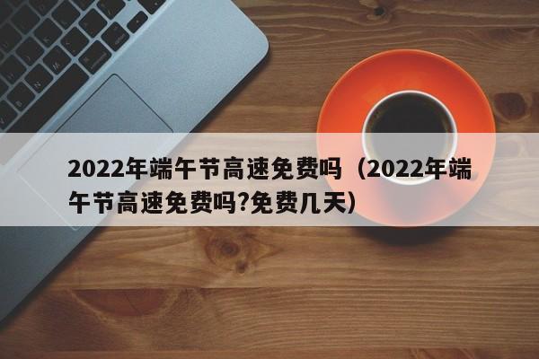 2022年端午节高速免费吗（2022年端午节高速免费吗?免费几天）