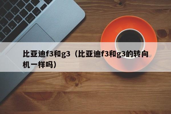 比亚迪f3和g3（比亚迪f3和g3的转向机一样吗）