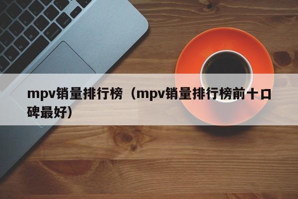 mpv销量排行榜（mpv销量排行榜前十口碑最好）