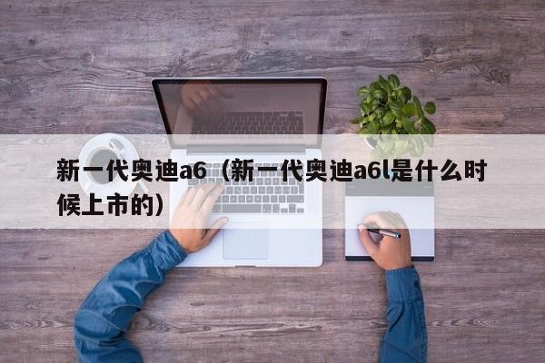 新一代奥迪a6（新一代奥迪a6l是什么时候上市的）